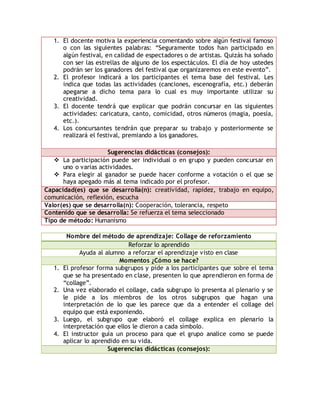 1. El docente motiva la experiencia comentando sobre algún festival famoso 
o con las siguientes palabras: “Seguramente todos han participado en 
algún festival, en calidad de espectadores o de artistas. Quizás ha soñado 
con ser las estrellas de alguno de los espectáculos. El día de hoy ustedes 
podrán ser los ganadores del festival que organizaremos en este evento”. 
2. El profesor indicará a los participantes el tema base del festival. Les 
indica que todas las actividades (canciones, escenografía, etc.) deberán 
apegarse a dicho tema para lo cual es muy importante utilizar su 
creatividad. 
3. El docente tendrá que explicar que podrán concursar en las siguientes 
actividades: caricatura, canto, comicidad, otros números (magia, poesía, 
etc.). 
4. Los concursantes tendrán que preparar su trabajo y posteriormente se 
realizará el festival, premiando a los ganadores. 
Sugerencias didácticas (consejos): 
 La participación puede ser individual o en grupo y pueden concursar en 
uno o varias actividades. 
 Para elegir al ganador se puede hacer conforme a votación o el que se 
haya apegado más al tema indicado por el profesor. 
Capacidad(es) que se desarrolla(n): creatividad, rapidez, trabajo en equipo, 
comunicación, reflexión, escucha 
Valor(es) que se desarrolla(n): Cooperación, tolerancia, respeto 
Contenido que se desarrolla: Se refuerza el tema seleccionado 
Tipo de método: Humanismo 
Nombre del método de aprendizaje: Collage de reforzamiento 
Reforzar lo aprendido 
Ayuda al alumno a reforzar el aprendizaje visto en clase 
Momentos ¿Cómo se hace? 
1. El profesor forma subgrupos y pide a los participantes que sobre el tema 
que se ha presentado en clase, presenten lo que aprendieron en forma de 
“collage”. 
2. Una vez elaborado el collage, cada subgrupo lo presenta al plenario y se 
le pide a los miembros de los otros subgrupos que hagan una 
interpretación de lo que les parece que da a entender el collage del 
equipo que está exponiendo. 
3. Luego, el subgrupo que elaboró el collage explica en plenario la 
interpretación que ellos le dieron a cada símbolo. 
4. El instructor guía un proceso para que el grupo analice como se puede 
aplicar lo aprendido en su vida. 
Sugerencias didácticas (consejos): 
 