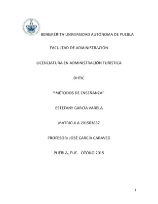 1
BENEMÉRITA UNIVERSIDAD AUTÓNOMA DE PUEBLA
FACULTAD DE ADMINISTRACIÓN
LICENCIATURA EN ADMINISTRACIÓN TURÍSTICA
DHTIC
“MÉTODOS DE ENSEÑANZA”
ESTEFANY GARCÍA VARELA
MATRICULA 201503637
PROFESOR: JOSÉ GARCÍA CARAVEO
PUEBLA, PUE. OTOÑO 2015
 
