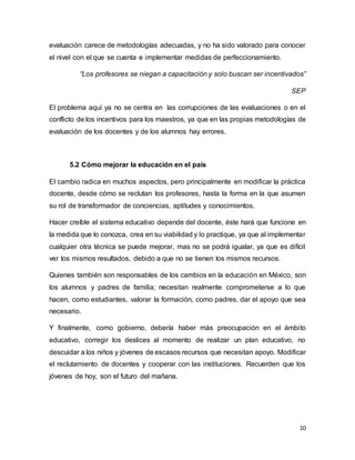 10
evaluación carece de metodologías adecuadas, y no ha sido valorado para conocer
el nivel con el que se cuenta e implementar medidas de perfeccionamiento.
“Los profesores se niegan a capacitación y solo buscan ser incentivados”
SEP
El problema aquí ya no se centra en las corrupciones de las evaluaciones o en el
conflicto de los incentivos para los maestros, ya que en las propias metodologías de
evaluación de los docentes y de los alumnos hay errores.
5.2 Cómo mejorar la educación en el país
El cambio radica en muchos aspectos, pero principalmente en modificar la práctica
docente, desde cómo se reclutan los profesores, hasta la forma en la que asumen
su rol de transformador de conciencias, aptitudes y conocimientos.
Hacer creíble el sistema educativo depende del docente, éste hará que funcione en
la medida que lo conozca, crea en su viabilidad y lo practique, ya que al implementar
cualquier otra técnica se puede mejorar, mas no se podrá igualar, ya que es difícil
ver los mismos resultados, debido a que no se tienen los mismos recursos.
Quienes también son responsables de los cambios en la educación en México, son
los alumnos y padres de familia; necesitan realmente comprometerse a lo que
hacen, como estudiantes, valorar la formación, como padres, dar el apoyo que sea
necesario.
Y finalmente, como gobierno, debería haber más preocupación en el ámbito
educativo, corregir los deslices al momento de realizar un plan educativo, no
descuidar a los niños y jóvenes de escasos recursos que necesitan apoyo. Modificar
el reclutamiento de docentes y cooperar con las instituciones. Recuerden que los
jóvenes de hoy, son el futuro del mañana.
 