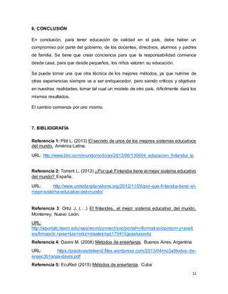 11
6. CONCLUSIÓN
En conclusión, para tener educación de calidad en el país, debe haber un
compromiso por parte del gobierno, de los docentes, directivos, alumnos y padres
de familia. Se tiene que crear conciencia para que la responsabilidad comience
desde casa, para que desde pequeños, los niños valoren su educación.
Se puede tomar una que otra técnica de los mejores métodos, ya que nutrirse de
otras experiencias siempre va a ser enriquecedor, pero siendo críticos y objetivos
en nuestras realidades, tomar tal cual un modelo de otro país, difícilmente dará los
mismos resultados.
El cambio comienza por uno mismo.
7. BIBLIOGRAFÍA
Referencia 1: Plitt L. (2013) El secreto de unos de los mejores sistemas educativos
del mundo. América Latina.
URL: http://www.bbc.com/mundo/noticias/2013/06/130604_educacion_finlandia_lp
Referencia 2: Torrent L. (2012) ¿Por qué Finlandia tiene el mejor sistema educativo
del mundo? España.
URL: http://www.unitedexplanations.org/2012/11/26/por-que-finlandia-tiene-el-
mejor-sistema-educativo-del-mundo/
Referencia 3: Ortiz J. (….) El finlandés, el mejor sistema educativo del mundo.
Monterrey, Nuevo León.
URL:
http://wportalc.itesm.edu/wps/wcm/connect/snc/portal+informativo/opinion+y+anali
sis/firmas/dr.+jose+luis+ortiz+rosales/op(170415)joseluisortiz
Referencia 4: Davini M. (2008) Métodos de enseñanza. Buenos Aires, Argentina
URL: https://practicasdelaen2.files.wordpress.com/2013/04/mc3a9todos-de-
ensec3b1anza-davini.pdf
Referencia 5: EcuRed (2015) Métodos de enseñanza. Cuba
 