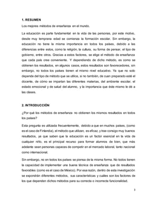 3
1. RESUMEN
Los mejores métodos de enseñanza en el mundo.
La educación es parte fundamental en la vida de las personas, por este motivo,
desde muy temprana edad se comienza la formación escolar. Sin embargo, la
educación no tiene la misma importancia en todos los países, debido a las
diferencias entre estos, como la religión, la cultura, su forma de pensar, el tipo de
gobierno, entre otros. Gracias a estos factores, se elige el método de enseñanza
que cada país cree conveniente. Y dependiendo de dicho método, es como se
obtienen los resultados, en algunos casos, estos resultados son favorecedores, sin
embargo, no todos los países tienen el mismo nivel educativo. Ya que no solo
depende del tipo de método que se utilice, si no también, de cuan preparado esté el
docente, de cómo se impartan las diferentes materias, del ambiente escolar, el
estado emocional y de salud del alumno, y la importancia que éste mismo le dé a
las clases.
2. INTRODUCCIÓN
¿Por qué los métodos de enseñanza no obtienen los mismos resultados en todos
los países?
Esta pregunta es utilizada frecuentemente, debido a que en muchos países, (como
es el caso de Finlandia), el método que utilizan, es eficaz, y trae consigo muy buenos
resultados, ya que saben que la educación es un factor esencial en la vida de
cualquier niño, es el principal recurso para formar alumnos de bien, que más
adelante sean personas capaces de competir en el mercado laboral, tanto nacional
como internacional.
Sin embargo, no en todos los países se piensa de la misma forma. No todos tienen
la capacidad de implementar una buena técnica de enseñanza que de resultados
favorables (como es el caso de México). Por esa razón, dentro de esta investigación
se expondrán diferentes métodos, sus características y cuáles son los factores de
los que dependen dichos métodos para su correcta o incorrecta funcionalidad.
 