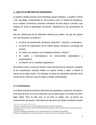 4
3. ¿QUÉ ES UN MÉTODO DE ENSEÑANZA? 1
La palabra método proviene de la etimología griega methodos, y significa “camino
o vía” para llegar a determinado fin. De acuerdo a esto, un método de enseñanza,
es un conjunto de técnicas y procesos ordenados de forma lógica y racional, cuya
finalidad es dirigir el aprendizaje del alumno. Basándose en las necesidades de
éste.
Hay una clasificación de los diferentes métodos que existen, los que son usados
con más frecuencia se basan en:
 La forma de razonamiento del alumno (deductivo1, inductivo2, comparativo).
 La forma de organización de la materia (lógica, disciplina y psicología del
alumno).
 En cuanto a su relación con la realidad (simbólico, intuitivo3)
 En cuanto a sistematización de conocimientos (globalizados y
especializados)
 En relación con lo enseñado (dogmático4)
De acuerdo a esto, es como se diseña un plan nacional para la educación, apoyado
en las necesidades, haciendo énfasis en mejorar errores y sujeto a orientar al
alumno de la mejor manera. Sin embargo, no todos los estudiantes aprenden de la
misma forma y esto es lo que da origen a ciertas contrariedades.
3.1 Características.
Un método es parte primordial en el proceso de enseñanza e instrucción del alumno.
Es la base de todo, es como el instructivo que se debe seguir al momento de armar
algún objeto. Pero en este caso, no se arma un objeto, sino, se forman los
conocimientos del alumno. Para lograr una formación de calidad, el método se debe
1 Deductivo:método por el cualse procede lógicamente de louniversal a loparticular.
2 Inductivo:en éste se extraen, a partir de determinadas observaciones o experienciasparticulares, el principio general
implícitoenellas.
3 Intuitivo:facultadde comprender las cosasinstantáneamente sinnecesidadde razonamiento.
4 Dogmático:inflexibilidadal momentode aprender, mantiene opiniones como verdades inconclusas.
 