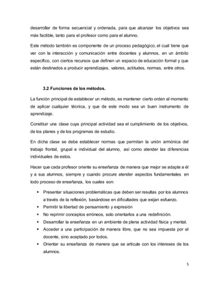 5
desarrollar de forma secuencial y ordenada, para que alcanzar los objetivos sea
más factible, tanto para el profesor como para el alumno.
Este método también es componente de un proceso pedagógico, el cual tiene que
ver con la interacción y comunicación entre docentes y alumnos, en un ámbito
específico, con ciertos recursos que definen un espacio de educación formal y que
están destinados a producir aprendizajes, valores, actitudes, normas, entre otros.
3.2 Funciones de los métodos.
La función principal de establecer un método, es mantener cierto orden al momento
de aplicar cualquier técnica, y que de este modo sea un buen instrumento de
aprendizaje.
Constituir una clase cuya principal actividad sea el cumplimiento de los objetivos,
de los planes y de los programas de estudio.
En dicha clase se debe establecer normas que permitan la unión armónica del
trabajo frontal, grupal e individual del alumno, así como atender las diferencias
individuales de estos.
Hacer que cada profesor oriente su enseñanza de manera que mejor se adapte a él
y a sus alumnos, siempre y cuando procure atender aspectos fundamentales en
todo proceso de enseñanza, los cuales son:
 Presentar situaciones problemáticas que deben ser resultas por los alumnos
a través de la reflexión, basándose en dificultades que exijan esfuerzo.
 Permitir la libertad de pensamiento y expresión
 No reprimir conceptos erróneos, solo orientarlos a una redefinición.
 Desarrollar la enseñanza en un ambiente de plena actividad física y mental.
 Acceder a una participación de manera libre, que no sea impuesta por el
docente, sino aceptado por todos.
 Orientar su enseñanza de manera que se articule con los intereses de los
alumnos.
 