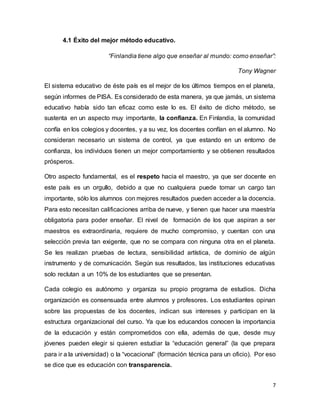 7
4.1 Éxito del mejor método educativo.
“Finlandia tiene algo que enseñar al mundo: como enseñar”:
Tony Wagner
El sistema educativo de éste país es el mejor de los últimos tiempos en el planeta,
según informes de PISA. Es considerado de esta manera, ya que jamás, un sistema
educativo había sido tan eficaz como este lo es. El éxito de dicho método, se
sustenta en un aspecto muy importante, la confianza. En Finlandia, la comunidad
confía en los colegios y docentes, y a su vez, los docentes confían en el alumno. No
consideran necesario un sistema de control, ya que estando en un entorno de
confianza, los individuos tienen un mejor comportamiento y se obtienen resultados
prósperos.
Otro aspecto fundamental, es el respeto hacia el maestro, ya que ser docente en
este país es un orgullo, debido a que no cualquiera puede tomar un cargo tan
importante, sólo los alumnos con mejores resultados pueden acceder a la docencia.
Para esto necesitan calificaciones arriba de nueve, y tienen que hacer una maestría
obligatoria para poder enseñar. El nivel de formación de los que aspiran a ser
maestros es extraordinaria, requiere de mucho compromiso, y cuentan con una
selección previa tan exigente, que no se compara con ninguna otra en el planeta.
Se les realizan pruebas de lectura, sensibilidad artística, de dominio de algún
instrumento y de comunicación. Según sus resultados, las instituciones educativas
solo reclutan a un 10% de los estudiantes que se presentan.
Cada colegio es autónomo y organiza su propio programa de estudios. Dicha
organización es consensuada entre alumnos y profesores. Los estudiantes opinan
sobre las propuestas de los docentes, indican sus intereses y participan en la
estructura organizacional del curso. Ya que los educandos conocen la importancia
de la educación y están comprometidos con ella, además de que, desde muy
jóvenes pueden elegir si quieren estudiar la “educación general” (la que prepara
para ir a la universidad) o la “vocacional” (formación técnica para un oficio). Por eso
se dice que es educación con transparencia.
 