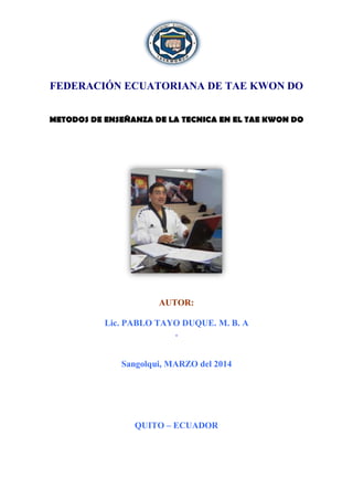 FEDERACIÓN ECUATORIANA DE TAE KWON DO
METODOS DE ENSEÑANZA DE LA TECNICA EN EL TAE KWON DO
AUTOR:
Lic. PABLO TAYO DUQUE. M. B. A
.
Sangolqui, MARZO del 2014
QUITO – ECUADOR
 