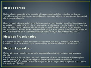 Método Fartlek
Este método responde a las características generales de los métodos continuos
variables, en el sentido que es de realización continua y tiene variaciones de intensidad
durante su realización.
Pero la principal característica de éste es que los cambios de intensidad los determina
el individuo por decisión propia en función de un objetivo a cumplir. O bien, los cambios
de intensidad se encuentran afectados por los accidentes del terreno (pendientes
ascendentes o descendentes, terreno llano, etc.), lo cual puede influir en la decisión del
deportista en cuanto al ritmo de desplazamiento a seguir en determinado tramo.
Métodos Fraccionados
Comprende los métodos ejecutados con un intervalo de descanso. Se distingue el método
interválico, donde no se alcanza una recuperación completa entre la carga y el descanso.
Método Interválico
Este método se caracteriza por estar organizado en trabajo y pausa, pero con un
detalle:
Las pausas son incompletas, es decir que no se alcanza una recuperación completa
entre una carga y una nueva carga dentro de la sesión de entrenamiento.
A nivel psicológico, el deportista se adapta a tolerar cargas de trabajo que le producen
sensaciones molestas.
 