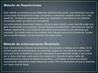 Método de Repeticiones
Este método se caracteriza por distancias relativamente cortas, una intensidad muy alta
y una pausa de recuperación larga, buscando un descanso completo entre una y otra
repetición. Durante los descansos, todos los parámetros implicados en los sistemas
funcionales tratan de volver a la normalidad
Los entrenadores desarrollan trabajos utilizando éste método ya que permite exigir una
gran coordinación en los gestos motores debido a la intensidad o velocidad con que se
realizan (además de la acumulación de lactato que se produce y los síntomas que
presenta). Se suelen realizar movimientos más intensos que en la competición, puesto
que se puede trabajar con una duración de carga inferior.
Método de entrenamiento Modelado
Este entrenamiento imita las características de la prueba a realizar por el atleta. En la
primera parte del entrenamiento se presentan cargas con una distancia mucho más
corta que la de competición y que son realizadas a una velocidad similar o que puede
ser un poco más baja o alta que la de competición. Durante la parte media del
entrenamiento se mejora la resistencia aeróbico, y al finalizar el mismo se utilizan
nuevamente repeticiones sobre distancias cortas. Pero lo interesante es que se plantean
con cierto nivel de fatiga.
 