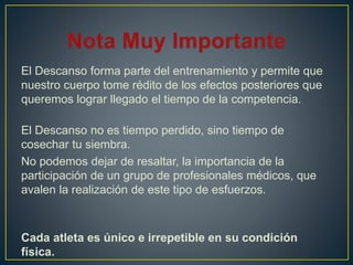 El Descanso forma parte del entrenamiento y permite que
nuestro cuerpo tome rédito de los efectos posteriores que
queremos lograr llegado el tiempo de la competencia.
El Descanso no es tiempo perdido, sino tiempo de
cosechar tu siembra.
No podemos dejar de resaltar, la importancia de la
participación de un grupo de profesionales médicos, que
avalen la realización de este tipo de esfuerzos.
Cada atleta es único e irrepetible en su condición
física.
 