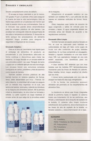 ENVASES           y EMBALAJES


lIenarlo completamente         antes de sellarlo.                   de la maquina.
      El envase es luego calentado a, por lo menos,                         Actualmente          el envasado         aséptico     se usa
121 grados °C por un periodo crítico para asegurar                  también con botellas PET y con películas de alta
la muerte de toda la vida bacteriológica.               Esto es     barrera en sistemas verticales                   de formar, llenar,
hecho bajo presión en un autoclave de manera que                    sellar.
toda la presión interna sea contrarrestada.             Este es             Otras maquinas usan baños de solución                       de
el mercado        mas grande         ahora desarrollándose          agua oxigenada               y sellos     de entrada         para los
para los envases plásticos              de alta barrera. Las        envases y tapas. El agua oxigenada                        deberá ser
pruebas han conseguido vidas de anaquel hasta de                    removida           antes     del llenado        de acuerdo        a las
dos años a temperatura ambiental. El desarrollo es                  regulaciones sanitarias.
lento    porque     los      procesadores       de     alimento
requieren       largas     pruebas       para      asegurar    la   Envasado Ultra Limpio
seguridad e integridad de los envases.                                      También llamado envasado aséptico llenado en
                                                                    frío,       el cual     es    adecuado          para   bebidas      no
Envasado Aséptico                                                   carbonatadas           de bajo pH tales como jugos de
      Esta es el área de crecimiento mas rápido para                frutas       con     alto    contenido      de pulpa,        bebidas
el    embalaje      de     alimentos.      El   producto      es    deportivas, té. La línea comprende un enjuagador,
precalentado       a una temperatura            adecuada      en    llenador y tapador instalados en una sala estéril
forma    continua        o discontinua      para matar        las   clase 100. Los operadores                 trabajan en una sala
bacterias. Es luego llenado en un envase estéril en                 estéril       separada.         Los      beneficios        para     los
una atmósfera estéril. Las cajas Tetrapak de leche                  embotelladores:
y jugos son un brillante ejemplo de esta tecnología.                        • Usar botellas         PET estándar que son mas
Los     envases     tienen     una    estructura      compleja      baratas que las botellas                 PET termoendurecidas
compuesta de cartón, polietileno y folio de aluminio                necesarias para las líneas de llenado en caliente.
como capas de barrera.                                              Estas botellas tienen mayor amplitud                       de diseño
      También     existen     envases     plásticos     de alta     que las otras.
barrera hechos       en sistema         aséptico     de formar,             • Llenar leche pasteurizada              con una vida de
llenar, sellar desarrollado       por Erca - Francia. En            anaquel de hasta 60 días bajo refrigeración.
esta máquina, la esterilidad del envase se asegura                          •    En    la tienda,     los     productos         aparecen
por un método         muy ingenioso         en el cual, una         alrededor del perímetro en los departamentos                        de
lamina de barrera, laminada y caliente se introduce                 alimentos fríos.
en la maquina de atmósfera esmeril. Allí la primera
mitad es delaminada y la otra mitad es formada y                            La tendencia es ahora usar líneas integradas
sellada. La parte superior           es luego resellada al          desde la preforma              hasta el tapador.          El sistema
envase antes de que salga de la atmósfera estéril                   limpio usa tratamiento            UV de las preformas, aire
                                                                    filtrado y esterilización de la boquilla de soplado de
                                                                    la      botella.     El sistema         ultra    limpio     involucra
                                                                    esterilización de la preforma, descontaminación                     de
                                                                    las líneas de aire de soplado                    de la botella,     un
                                                                    llenador aséptico, y descontaminación                     de la tapa.



                                                                         GLOSARIO
                                                                                 PE: Polietileno
                                                                                 PEAD: Polietileno de Alta Densidad
                                                                                 PP: Polipropileno
                                                                                 PS: Poliestireno
                                                                                 PET: Poliéster
 
