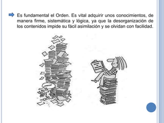 Es fundamental el Orden. Es vital adquirir unos conocimientos, de manerafirme, sistemática y lógica, ya que la desorganización de los contenidos impide su fácil asimilacióny se olvidan con facilidad.