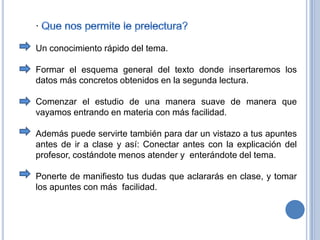 · Que nos permite le prelectura?Un conocimiento rápido del tema. Formar el esquema general del texto donde insertaremos los datos más concretos obtenidos en la segunda lectura. Comenzar el estudio de una manera suave de manera que vayamos entrando en materia con más facilidad.Además puede servirte también para dar un vistazo a tus apuntes antes de ir a clase y así: Conectar antes con la explicación del profesor, costándote menos atender y  enterándote del tema. Ponerte de manifiesto tus dudas que aclararás en clase, y tomar los apuntes con más  facilidad. 