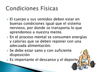 El cuerpo y sus sentidos deben estar en buenas condiciones igual que el sistema nervioso, por donde se transporta lo que aprendemos a nuestra mente.En el proceso mental se consumen energías y calorías que se deben reponer con una adecuada alimentación. Se debe estar sano y con suficiente disposiciónEs importante el descanso y el deporte. Condiciones Físicas