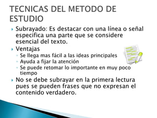 Subrayado: Es destacar con una línea o señal especifica una parte que se considere esencial del texto. VentajasSe llega mas fácil a las ideas principalesAyuda a fijar la atención Se puede retomar lo importante en muy poco tiempoNo se debe subrayar en la primera lectura pues se pueden frases que no expresan el contenido verdadero. TECNICAS DEL METODO DE ESTUDIO