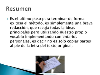 Es el ultimo paso para terminar de forma exitosa el método, es simplemente una breve redacción, que recoja todas la ideas principales pero utilizando nuestro propio vocablo implementando comentarios personales, es decir no es solo copiar partes al pie de la letra del texto original. Resumen