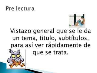 	Vistazo general que se le da un tema, titulo, subtítulos, para así ver rápidamente de que se trata. Pre lectura