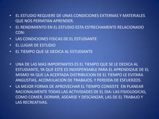 EL ESTUDIO REQUIERE DE UNAS CONDICIONES EXTERNAS Y MATERIALES QUE NOS PERMITAN APRENDER.EL RENDIMIENTO EN EL ESTUDIO ESTA ESTRECHAMENTE RELACIONADO CON:LAS CONDICIONES FISICAS DE EL ESTUDIANTEEL LUGAR DE ESTUDIOEL TIEMPO QUE SE DEDICA AL ESTUDIANTEUNA DE LAS MAS IMPORTANTES ES EL TIEMPO QUE SE LE DEDICA AL ESTUDIANTE, YA QUE ESTE ES INDISPENSABLE PARA EL APRENDIZAJE DE EL MISMO YA QUE LA ACERTADA DISTRIBUCION DE EL TIEMPO LE EVITARA ANGUSTIAS, ACOMULACION DE TRABAJOS, Y PERDIDA DE ESFUERZOS.LA MEJOR FORMA DE APROVECHAR EL TIEMPO CONSISTE  EN PLANEAR RACIONALMENTE TODAS LAS ACTIVIDADES DE EL DIA: LAS FISIOLOGICAS, COMO COMER, DORMIR, ASEARSE Y DESCANZAR, LAS DE EL TRABAJO Y LAS RECREATIVAS.