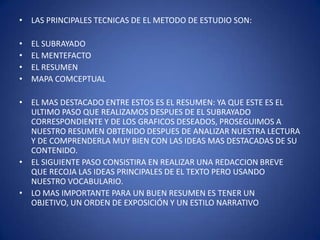 LAS PRINCIPALES TECNICAS DE EL METODO DE ESTUDIO SON:EL SUBRAYADO EL MENTEFACTOEL RESUMEN MAPA COMCEPTUALEL MAS DESTACADO ENTRE ESTOS ES EL RESUMEN: YA QUE ESTE ES EL ULTIMO PASO QUE REALIZAMOS DESPUES DE EL SUBRAYADO CORRESPONDIENTE Y DE LOS GRAFICOS DESEADOS, PROSEGUIMOS A NUESTRO RESUMEN OBTENIDO DESPUES DE ANALIZAR NUESTRA LECTURA Y DE COMPRENDERLA MUY BIEN CON LAS IDEAS MAS DESTACADAS DE SU CONTENIDO.EL SIGUIENTE PASO CONSISTIRA EN REALIZAR UNA REDACCION BREVE QUE RECOJA LAS IDEAS PRINCIPALES DE EL TEXTO PERO USANDO NUESTRO VOCABULARIO.LO MAS IMPORTANTE PARA UN BUEN RESUMEN ES TENER UN OBJETIVO, UN ORDEN DE EXPOSICIÓN Y UN ESTILO NARRATIVO