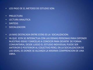 LOS PASO DE EL METODO DE ESTUDIO SON:PRELECTURA LECTURA ANALITICASINTESISSOCIALIZACIONLA MAS DESTACADA ENTRE ESTAS ES LA  SOCIALIZACION: YA QUE  ESTA SE INTERACTUA CON LAS DEMAS PERSONAS PARA EXPONER NUESTRAS IDEAS Y DARCELAS A CONOCER PARA DEVATIR  DE FORMA COMUNITARIA, DESDE LUEGO EL ESTUDIO INDIVIDUAL PUEDE SER ANTERIOR O POSTERIOR AL COLECTIVO PERO, EN LA SOCIALIZACION DE LAS IDEAS, ES DONDE SE ALCANZA LA MAXIMA COMPRENCION DE UNA OBRA. 