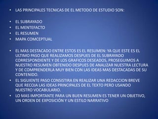 LAS PRINCIPALES TECNICAS DE EL METODO DE ESTUDIO SON:EL SUBRAYADO EL MENTEFACTOEL RESUMEN MAPA COMCEPTUALEL MAS DESTACADO ENTRE ESTOS ES EL RESUMEN: YA QUE ESTE ES EL ULTIMO PASO QUE REALIZAMOS DESPUES DE EL SUBRAYADO CORRESPONDIENTE Y DE LOS GRAFICOS DESEADOS, PROSEGUIMOS A NUESTRO RESUMEN OBTENIDO DESPUES DE ANALIZAR NUESTRA LECTURA Y DE COMPRENDERLA MUY BIEN CON LAS IDEAS MAS DESTACADAS DE SU CONTENIDO.EL SIGUIENTE PASO CONSISTIRA EN REALIZAR UNA REDACCION BREVE QUE RECOJA LAS IDEAS PRINCIPALES DE EL TEXTO PERO USANDO NUESTRO VOCABULARIO.LO MAS IMPORTANTE PARA UN BUEN RESUMEN ES TENER UN OBJETIVO, UN ORDEN DE EXPOSICIÓN Y UN ESTILO NARRATIVO