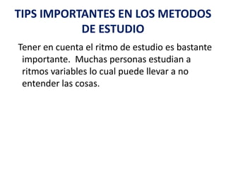 TIPS IMPORTANTES EN LOS METODOS DE ESTUDIO  Tener en cuenta el ritmo de estudio es bastante importante.  Muchas personas estudian a ritmos variables lo cual puede llevar a no entender las cosas. 