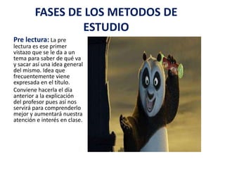 FASES DE LOS METODOS DE ESTUDIOPre lectura:La pre lectura es ese primer vistazo que se le da a un tema para saber de qué va y sacar así una idea general del mismo. Idea que frecuentemente viene expresada en el título.Conviene hacerla el día anterior a la explicación del profesor pues así nos servirá para comprenderlo mejor y aumentará nuestra atención e interés en clase.