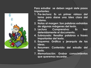 Para estudiar  se deben seguir siete pasos importantes:Pre-lectura: Es un primer vistazo del tema para darse una idea clara del mismo.Notas al margen: Son palabras extraídas de algunas márgenes del texto.Lectura Comprensiva: Es leer detenidamente el documento.Subrayado: Resaltar palabras o frases importantes del texto.Esquema: Gráfica y jerarquía de las ideas.Resumen: Contenido del estudio del texto.Memorización: Grabar conocimientos que queremos recordar.