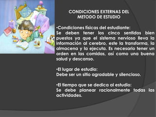 Programación a corto plazo: semanal- distribución según importancia; diaria- actividades en grado de dificultad.CONDICIONES EXTERNAS DEL METODO DE ESTUDIOCondiciones físicas del estudiante:Se deben tener los cinco sentidos bien puestos ya que el sistema nervioso lleva la información al cerebro, este la transforma, la almacena y la ejecuta. Es necesario tener un orden en las comidas, así como una buena salud y descanso.El lugar de estudio:Debe ser un sitio agradable y silencioso.El tiempo que se dedica al estudio:Se debe planear racionalmente todas las actividades.