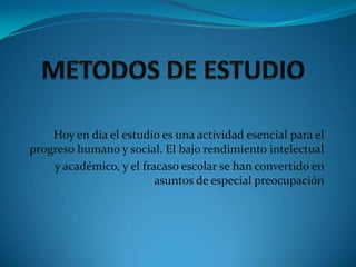 METODOS DE ESTUDIOHoy en día el estudio es una actividad esencial para el progreso humano y social. El bajo rendimiento intelectual y académico, y el fracaso escolar se han convertido en asuntos de especial preocupación