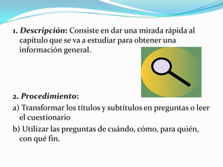 1. Descripción: Consiste en dar una mirada rápida al capítulo que se va a estudiar para obtener una información general.2. Procedimiento:a) Transformar los títulos y subtítulos en preguntas o leer el cuestionariob) Utilizar las preguntas de cuándo, cómo, para quién, con qué fin.