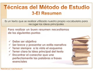 Es un texto que se realizar utilizado nuestro propio vocabulario para
                    recoger las ideas principales

  Para realizar un buen resumen necesitamos
  de los siguientes puntos


   ü   Debe ser objetivo
   ü   Ser breve y presentar un estilo narrativo
   ü   Tener siempre a la vista el esquema
   ü   Tener claro la idea principal del texto
   ü   Encontrar el conector que une
       perfectamente las palabras o frases
       esenciales
 