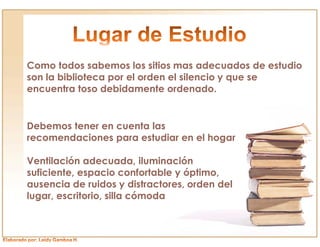 Como todos sabemos los sitios mas adecuados de estudio
son la biblioteca por el orden el silencio y que se
encuentra toso debidamente ordenado.


Debemos tener en cuenta las
recomendaciones para estudiar en el hogar

Ventilación adecuada, iluminación
suficiente, espacio confortable y óptimo,
ausencia de ruidos y distractores, orden del
lugar, escritorio, silla cómoda
 