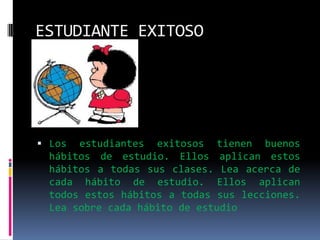 ESTUDIANTE EXITOSOLos estudiantes exitosos tienen buenos hábitos de estudio. Ellos aplican estos hábitos a todas sus clases. Lea acerca de cada hábito de estudio. Ellos aplican todos estos hábitos a todas sus lecciones. Lea sobre cada hábito de estudio