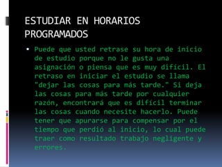 ESTUDIAR EN HORARIOS PROGRAMADOSPuede que usted retrase su hora de inicio de estudio porque no le gusta una asignación o piensa que es muy difícil. El retraso en iniciar el estudio se llama "dejar las cosas para más tarde." Si deja las cosas para más tarde por cualquier razón, encontrará que es difícil terminar las cosas cuando necesite hacerlo. Puede tener que apurarse para compensar por el tiempo que perdió al inicio, lo cual puede traer como resultado trabajo negligente y errores.