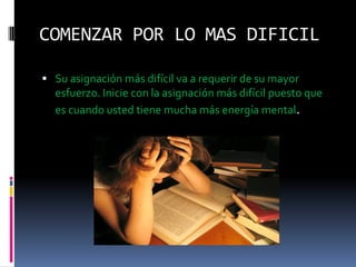 COMENZAR POR LO MAS DIFICILSu asignación más difícil va a requerir de su mayor esfuerzo. Inicie con la asignación más difícil puesto que es cuando usted tiene mucha más energía mental.