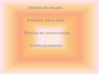 Metódo de estudio.     Presenta: Karen león.       Técnicas de comunicación.      Comercio exterior. 