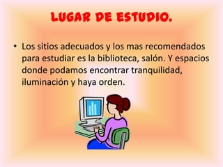 Lugar de estudio.Los sitios adecuados y los mas recomendados  para estudiar es la biblioteca, salón. Y espacios donde podamos encontrar tranquilidad, iluminación y haya orden.