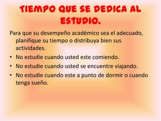 Tiempo que se dedica al estudio.Para que su desempeño académico sea el adecuado, planifique su tiempo o distribuya bien sus actividades.No estudie cuando usted este comiendo.No estudie cuando usted se encuentre viajando.No estudie cuando este a punto de dormir o cuando tenga sueño.