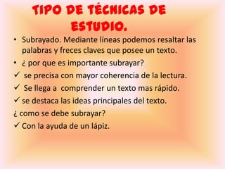 Tipo de técnicas de estudio.Subrayado. Mediante líneas podemos resaltar las palabras y freces claves que posee un texto.¿ por que es importante subrayar? se precisa con mayor coherencia de la lectura.