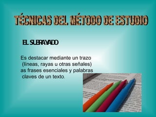 TÉCNICAS DEL MÉTODO DE ESTUDIO EL SUBRAYADO   Es destacar mediante un trazo (líneas, rayas u otras señales)  as frases esenciales y palabras claves de un texto .  