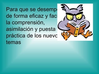 Para que se desempeñe  de forma eficaz y facilite la comprensión, asimilación y puesta en práctica de los nuevos temas  