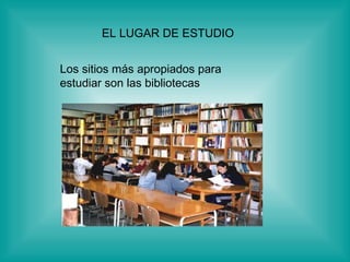 EL LUGAR DE ESTUDIO  Los sitios más apropiados para  estudiar son las bibliotecas   