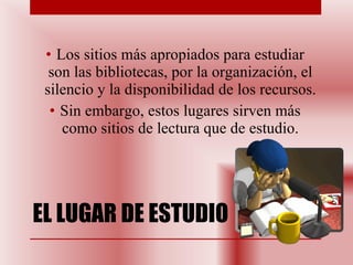 EL LUGAR DE ESTUDIO Los sitios más apropiados para estudiar son las bibliotecas, por la organización, el silencio y la disponibilidad de los recursos. Sin embargo, estos lugares sirven más como sitios de lectura que de estudio. 