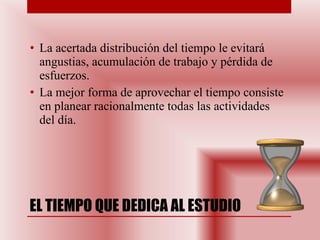 EL TIEMPO QUE DEDICA AL ESTUDIO La acertada distribución del tiempo le evitará angustias, acumulación de trabajo y pérdida de esfuerzos.  La mejor forma de aprovechar el tiempo consiste en planear racionalmente todas las actividades del día. 