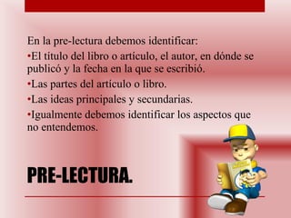 PRE-LECTURA.  En la pre-lectura debemos identificar: El título del libro o artículo, el autor, en dónde se publicó y la fecha en la que se escribió. Las partes del artículo o libro. Las ideas principales y secundarias.  Igualmente debemos identificar los aspectos que no entendemos.  
