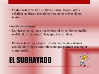 EL SUBRAYADO Es destacar mediante un trazo (líneas, rayas u otras señales) las frases esenciales y palabras claves de un texto. Importante subrayar:  La idea principal, que puede estar al principio, en medio o al final de un párrafo. Hay que buscar ideas. Palabras técnicas o específicas del tema que estamos estudiando y algún dato relevante que permita una mejor comprensión. 