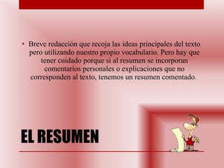 EL RESUMEN Breve redacción que recoja las ideas principales del texto pero utilizando nuestro propio vocabulario. Pero hay que tener cuidado porque si al resumen se incorporan comentarios personales o explicaciones que no corresponden al texto, tenemos un resumen comentado .  