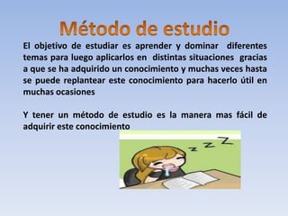 Método de estudio El objetivo de estudiar es aprender y dominar  diferentes temas para luego aplicarlos en  distintas situaciones  gracias a que se ha adquirido un conocimiento y muchas veces hasta se puede replantear este conocimiento para hacerlo útil en muchas ocasiones   Y tener un método de estudio es la manera mas fácil de adquirir este conocimiento 