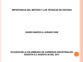 IMPORTANCIA DEL MÉTODO Y LAS TÉCNICAS DE ESTUDIO KAREN MARCELA JURADO DIAZ ECCI(ESCUELA COLOMBIANA DE CARRERAS INDUSTRIALES) BOGOTA D.C AGOSTO 28 DEL 2011 