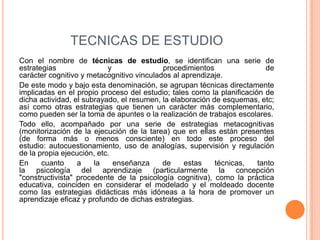 TECNICAS DE ESTUDIO
Con el nombre de técnicas de estudio, se identifican una serie de
estrategias y procedimientos de
carácter cognitivo y metacognitivo vinculados al aprendizaje.
De este modo y bajo esta denominación, se agrupan técnicas directamente
implicadas en el propio proceso del estudio; tales como la planificación de
dicha actividad, el subrayado, el resumen, la elaboración de esquemas, etc;
así como otras estrategias que tienen un carácter más complementario,
como pueden ser la toma de apuntes o la realización de trabajos escolares.
Todo ello, acompañado por una serie de estrategias metacognitivas
(monitorización de la ejecución de la tarea) que en ellas están presentes
(de forma más o menos consciente) en todo este proceso del
estudio: autocuestionamiento, uso de analogías, supervisión y regulación
de la propia ejecución, etc.
En cuanto a la enseñanza de estas técnicas, tanto
la psicología del aprendizaje (particularmente la concepción
"constructivista" procedente de la psicología cognitiva), como la práctica
educativa, coinciden en considerar el modelado y el moldeado docente
como las estrategias didácticas más idóneas a la hora de promover un
aprendizaje eficaz y profundo de dichas estrategias.
 