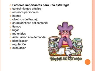  Factores importantes para una estrategia
 conocimientos previos
 recursos personales
 interés
 objetivos del trabajo
 características del contenido
 tiempo
 lugar
 materiales
 adecuación a la demanda
 planificación
 regulación
 evaluación
 